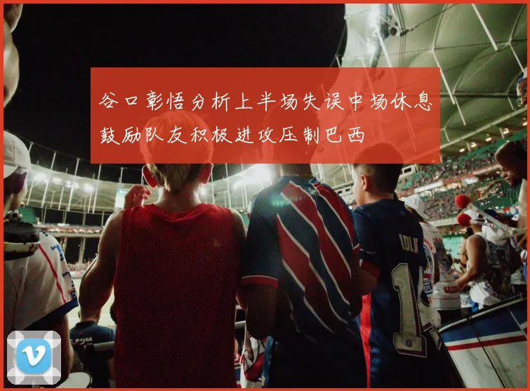 谷口彰悟分析上半场失误中场休息鼓励队友积极进攻压制巴西