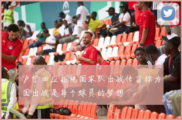 卢宁回应拒绝国家队出战传言称为国出战是每个球员的梦想