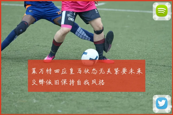 莱万特回应皇马状态无关紧要未来交锋依旧保持自我风格