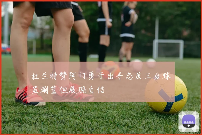 杜兰特赞阿门勇于出手态度三分球虽涮筐但展现自信