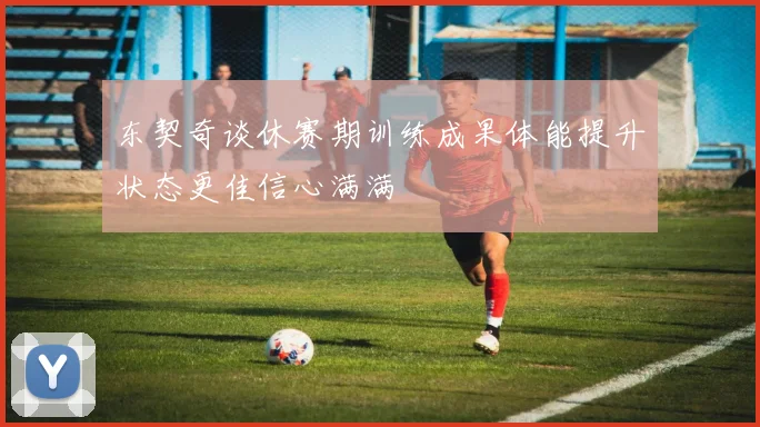 东契奇谈休赛期训练成果体能提升状态更佳信心满满