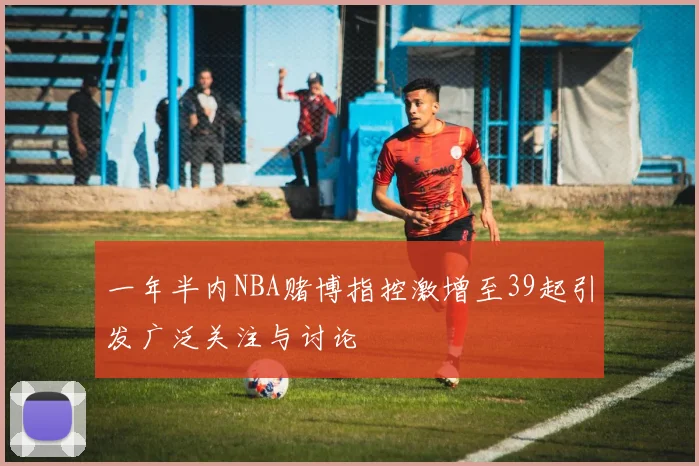 一年半内NBA赌博指控激增至39起引发广泛关注与讨论