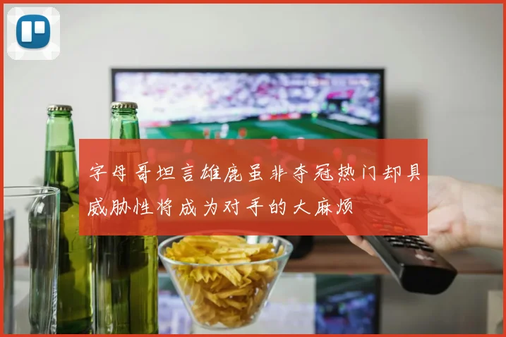 字母哥坦言雄鹿虽非夺冠热门却具威胁性将成为对手的大麻烦