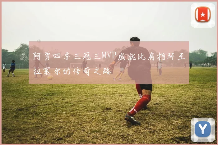 阿贾四季三冠三MVP成就比肩指环王拉塞尔的传奇之路