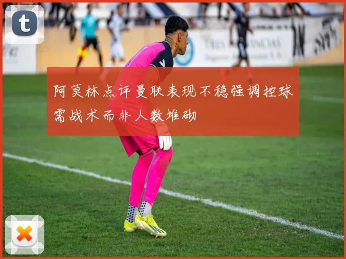 阿莫林点评曼联表现不稳强调控球需战术而非人数堆砌