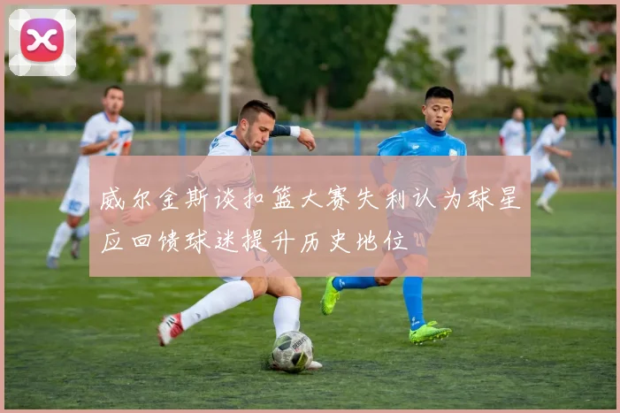 威尔金斯谈扣篮大赛失利认为球星应回馈球迷提升历史地位