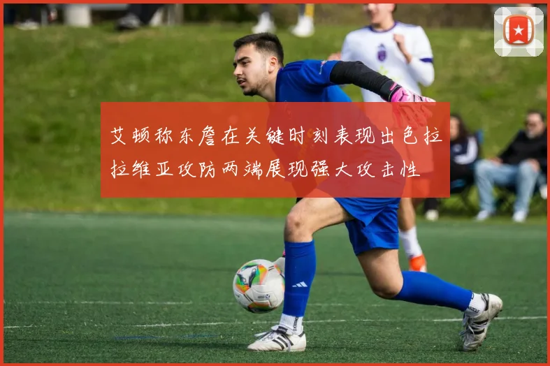 艾顿称东詹在关键时刻表现出色拉拉维亚攻防两端展现强大攻击性