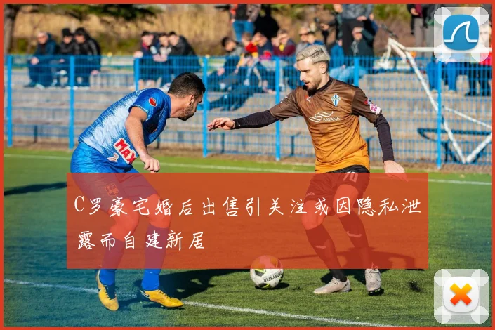 C罗豪宅婚后出售引关注或因隐私泄露而自建新居