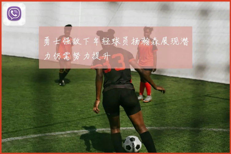 勇士强敌下年轻球员杨瀚森展现潜力仍需努力提升