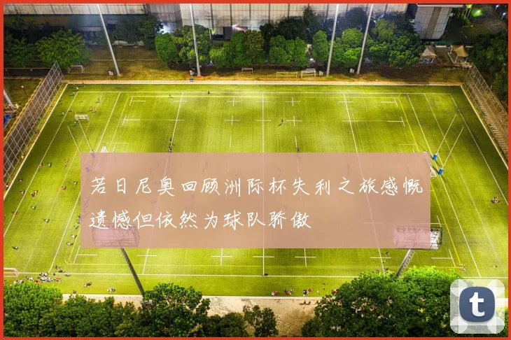 若日尼奥回顾洲际杯失利之旅感慨遗憾但依然为球队骄傲