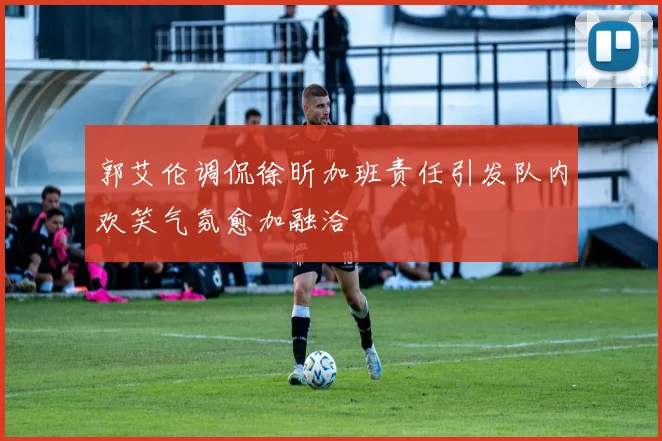 郭艾伦调侃徐昕加班责任引发队内欢笑气氛愈加融洽