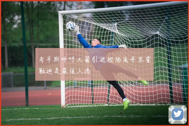 考辛斯呼吁火箭引进控场高手朱霍勒迪是最佳人选