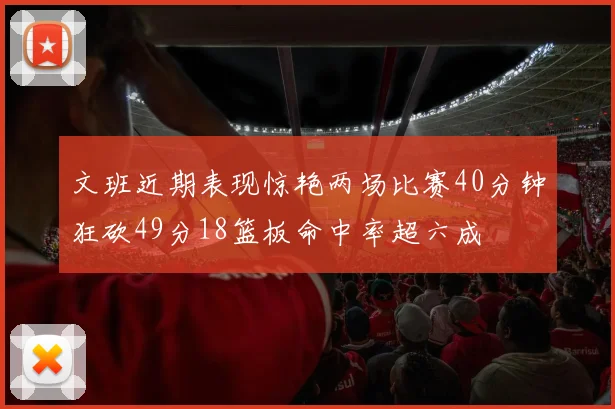文班近期表现惊艳两场比赛40分钟狂砍49分18篮板命中率超六成
