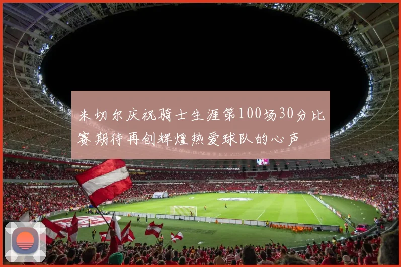 米切尔庆祝骑士生涯第100场30分比赛期待再创辉煌热爱球队的心声