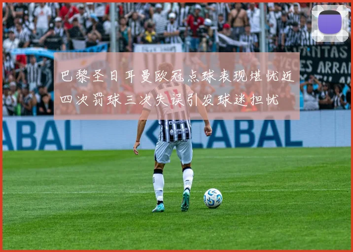 巴黎圣日耳曼欧冠点球表现堪忧近四次罚球三次失误引发球迷担忧