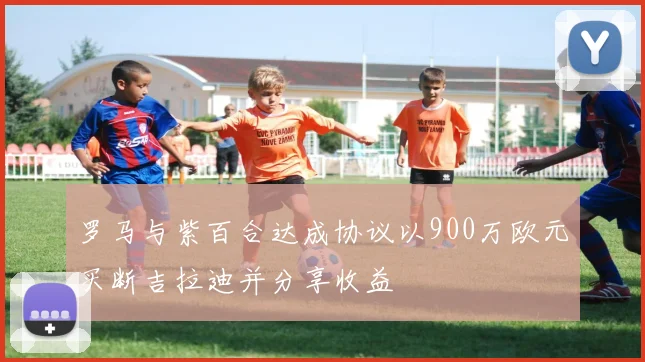 罗马与紫百合达成协议以900万欧元买断吉拉迪并分享收益