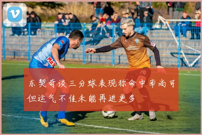 东契奇谈三分球表现称命中率尚可但运气不佳未能再进更多