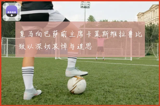 皇马向巴萨前主席卡莱斯维拉鲁比致以深切哀悼与追思