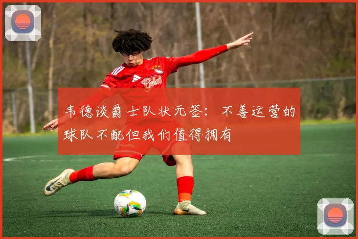 韦德谈爵士队状元签：不善运营的球队不配但我们值得拥有