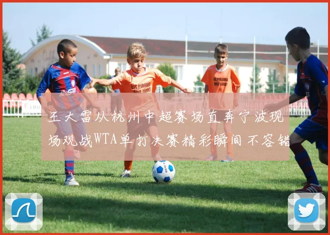 王大雷从杭州中超赛场直奔宁波现场观战WTA单打决赛精彩瞬间不容错过