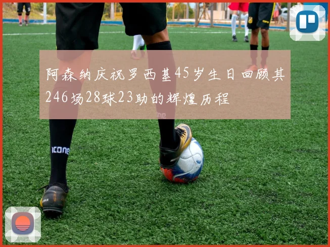 阿森纳庆祝罗西基45岁生日回顾其246场28球23助的辉煌历程